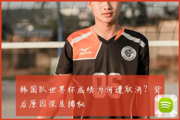 韩国队世界杯成绩为何遭取消?背后原因深度揭秘